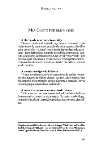 PODER E POLÍTICA
97
A clareza de sua condição mestiça
“Souumescritorafricanoderaçabranca.Esteseriaopri-
meiro traço de uma apresentação de mim mesmo. Escolho
estas condições – a de africano e a de descendente de euro-
peus–paradefinirlogoàpartidaacondiçãodepotencialcon-
flito de culturas que transporto. Que se vai “resolvendo” por
mestiçagens sucessivas, assimilações, trocas permanentes.
Como outros brancos nascidos e criados em África, sou um
serdefronteira.
Amemóriamágicadainfância
“Aindameninoescutavaoscontadores de estória nossu-
búrbios negros de minha cidade. Ao meu lado estava João
Joãoquinho,meuprimeiroamigo.Duranteanarração,havia
umamagiaquenosroubavadomundo”.
A consciência e o encantamento de narrar
“Nãosoumaisqueisso:umcontadordeestóriatrabalhan-
do na tentativa de recriar essa magia. No resto, sou biólogo,
tentandointroduzirsuspeiçõespoéticasnascertezascientífi-
cas.
MIA COUTO POR ELE MESMO
(DepoimentoscolhidosdeumapalestrafeitaporMiaCoutonaFaculda-
dedeLetrasdaUFRJ,em11desetembrode97,edotexto“Ogatoeo
novelo”,publicadonoJornaldeLetras,Lisboa,8deoutubrode97.)
 