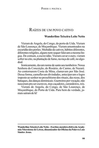 PODER E POLÍTICA
99
Vieram de Angola, do Congo, do porto de Uida. Vieram
de São Lourenço, de Moçambique. Vieram amontoados na
escuridãodosporões.Multidãodecativos,hábitosdiferentes,
diferentesreligiões,algunsnemsequerfalavamamesmalín-
gua. De comum, a escravidão. Vieram cavar o ouro, vieram
sofrernoeito,naplantaçãodefumo,naroçadecafé,noalgo-
doal.
Ironicamente,davamnomedesantoaostumbeiros:Nossa
Senhora da Conceição, do Rosário, do Carmo, de Nazaré.
Ao contornarem Costa da Mina, clamavam por São José.
Dessa forma, camuflavam divindades, antecipavam o logro
impostoaosenhornoproselitismodosrituais,dasrezas,dos
batuques,dasdançasdominicais.Guerreirosporvocação,não
nascerampraserescravos,mascaçadores,curandeiros,reis.
Vieram de Angola, do Congo, de São Lourenço, de
Moçambique, do Porto de Uida. Para bem da verdade, ja-
maissaíramdelá!
RAÍZES DE UM POVO CATIVO
Wanderlino Teixeira Leite Netto
WanderlinoTeixeiraLeiteNetto–Escritor,membroefetivodaAcade-
mia Niteroiense de Letras, dinamizador da Oficina da Palavra Luiz
Simões Jesus.
 