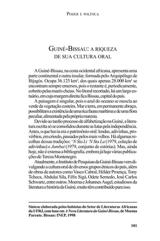 PODER E POLÍTICA
101
AGuiné-Bissau,nacostaocidentalafricana,apresentauma
partecontinentaleoutrainsular,formadapeloArquipélagode
Bijagós. Ocupa 36.125 km², dos quais apenas 28.000 km² se
encontramsempreemersos,poisorestanteé,periodicamente,
cobertopelasmaréscheias.Nolitoralrecortado,háumlargoes-
tuário,emcujamargemdireitaficaBissau,capitaldopaís.
A paisagem é singular, pois o azul do oceano se mescla ao
verdedavegetaçãocosteira.Mareterra,empermanenteabraço,
possibilitamaexistênciadeumaricafaunamarítimaedeumaflora
peculiar,alimentadapelaprópriamaresia.
DevidoaotardioprocessodealfabetizaçãonaGuiné,alitera-
turaescritasóseconsolidouduranteaslutaspelaindependência.
Antes,oquehaviaeraopatrimôniooral:lendas,adivinhas,pro-
vérbios,emcrioulo,passadospelosmaisvelhos.Háalgumasre-
colhasdessastradições:‘NStaLi‘NStaLa(1979,coleçãode
adivinhas) e Jumbai (1979, conjunto de estórias). Mas, ainda
hoje,nãoéextensaabibliografia,emborajáhajaváriaspublica-
çõesdeTerezaMontenegro.
Atualmente,oInstitutodePesquisasdaGuiné-Bissauvemdi-
vulgandoaculturaoraldediversosgruposétnicosdopaís,além
deobrasdeautorescomoVascoCabral,HélderProença,Tony
Tcheca, Abdulai Sila, Félix Sigá, Odete Semedo, José Carlos
Schwartz,entreoutros.MoemaeJohannesAugel,estudiososda
literaturaehistóriadaGuiné,muitotêmcontribuídoparaisso.
GUINÉ-BISSAU: A RIQUEZA
DE SUA CULTURA ORAL
Síntese elaborada pelos bolsistas do Setor de Literaturas Africanas
daUFRJ,combaseemANovaLiteraturadaGuiné-Bissau,deMoema
Parente. Bissau: INEP, 1998
 