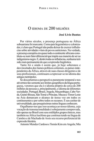 PODER E POLÍTICA
103
Por vários séculos, a presença portuguesa na África
subsaarianafoimarcante.Comopaíshegemônicoecoloniza-
dor,éclaroquePortugalnãopodiadeixardeexercerinfluên-
ciassobreatividadesvitaisdepovosautóctones.Naverdade,
apresençaeuropéiaemquasetodoocontinenteafricanocons-
tituiu-senumfatordiferencialqueimpôssuamaneiradeserao
indigenismonegro.E,dentretodasasinfluências,nenhumaterá
sidomaispermanentedoqueaexpressãolingüística.
Tanto foi e ainda é assim que, já hoje soberanos e
desvinculadosdosliamespolíticoscoloniais,ospaísesinde-
pendentes da África, através de suas classes dirigentes e de
seus profissionais, continuam a expressar-se no idioma das
antigasmetrópoles.
Se descartarmos a perspectiva puramente temporal e nos
ativermostão-somenteaoslimitesgeográficosdalínguaportu-
guesa, veremos que ela é o idioma próprio de cerca de 200
milhõesdepessoase,principalmente,oidiomadediferentes
sociedades.Portugal,Brasil,Angola,Moçambique,CaboVer-
de,Guiné-Bissau,SãoToméePríncipe,MacaueTimorLeste
na Ásia demarcam o alcance de nossa voz em todos os
continenentes e por sobre todos os oceanos. É seu caráter de
universalidade,quepouquíssimasoutraslínguasconhecem.
Orgulhamo-nos que isso aconteça ao nosso idioma, cuja
vocação de transnacionalidade é sobejamente comprovada,
nãoapenasnoBrasilcomseusmúltiplosgruposétnicos,mas
também na África lusófona que continua tendo na língua de
Camões e de Machado de Assis seu recurso preferencial de
expressãoliterária.
AntonioMendesCardosoeTomásKimemAngola;Mia
O IDIOMA DE 200 MILHÕES
José Lívio Dantas
 