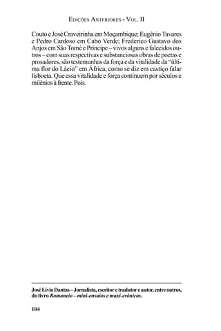 EDIÇÕES ANTERIORES - VOL. II
104
CoutoeJoséCraveirinhaemMoçambique;EugênioTavares
e Pedro Cardoso em Cabo Verde; Frederico Gustavo dos
AnjosemSãoToméePríncipe–vivosalgunsefalecidosou-
tros–comsuasrespectivasesubstanciosasobrasdepoetase
prosadores,sãotestemunhasdaforçaedavitalidadeda“últi-
ma flor do Lácio” em África, como se diz em castiço falar
lisboeta.Queessavitalidadeeforçacontinuemporséculose
milêniosàfrente.Pois.
JoséLívioDantas–Jornalista,escritoretradutoreautor,entreoutros,
do livro Romaneio – mini-ensaios e maxi-crônicas.
 