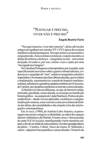 PODER E POLÍTICA
105
“Navegarépreciso,vivernãoépreciso”,diziaadivisados
antigosnavegadoresnosséculosXVeXVI,épocadaaventura
marítimo-colonialportuguesa.Navegartornava-senecessárioe
exigiaprecisão.Jánaaventuraexistencial,osujeitoencontra-se
diantedaerrânciaedabusca–imagináriaoureal–semcontar
desejado, levando-o, por isso, muitas vezes a optar por uma
“navegaçãoporimagens”.
NaLiteraturaPortuguesacontemporânea,porexemplo,mais
especificamentenostextossobreaguerracolonialafricana,evi-
dencia-seoarquétipodo“mar”,retidonoimagináriocoloniale
imperialista.Osromancesdasduasúltimasdécadas,querevisitam
aimplantação,apermanênciaeaperdadoImpériomarítimo-
colonial,substituemagrandiosaepopéiamarítimadeOslusíadas,
deCamões,porepopéiasmarítimasouterrestescarnavalizantes.
AHistóriaérevistaemdiferença,ouseja,deformainvertida,
ironizada,parodiada,carnavalizada,aoressurgirnametaficção
historiográfica–naacepçãodeLindaHutcheon,Poéticadopós-
modernismo–dandovozaosoprimidos,excêntricosemargina-
lizadospelosistema,comoconvémaumanovaleituradahistó-
riadasidéias,dasmentalidadesedascriaçõesàluzdasinterro-
gaçõescontemporâneas.
EmAsnaus,(1988),deAntônioLoboAntunes,osperso-
nagensprocuramaorigemeaidentidade,aosabordosespaços
abertoselabirínticosdaHistória.Oautorcriouo“descrescendo
docantoXd’Oslusíadas,transfigurandootextomemória-cul-
tural,afimdeserrelidodeoutramaneira.Osmitosparadigmáticos
da pátria – Camões, Cabral, Vasco da Gama, D. Sebastião e
outros–adquirembaseparódicaecarnavalizante.Osheróisda
“NAVEGAR É PRECISO,
VIVER NÃO É PRECISO”
Ângela Beatriz Faria
 
