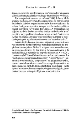 EDIÇÕES ANTERIORES - VOL. II
106
épocadaexpansãotransformam-seem“retornados”daguerra
colonialafricana,revelandoonaufrágiodeumImpériorevisitado.
Em Autópsia de um mar de ruínas (1984), João de Melo
escreve Portugal, invertendo os arquétipos da pátria: o mar
lusíadadaspaixõesexpansionistassubstituiu-sepelomarde
ruínas,desfigurando,assim,autopiarevolucionáriapolítico-
social, inerente à Revolução dos Cravos. A própria locução
adjetivanotítulodaobraesvaziaosentidosimbólicodo“mar”
eapátriasurgeproblematizadanoespaçotextual:“Aterraem
Áfricaeraapenasumlugarondeamortesecumpria”eosol-
dadoportuguêsagonizantesonhacomum“mardemenino”.
Assim, tanto As naus, quanto Autópsiadeummarde ruí-
nasretomamomodelomíticodoportuguês-marinheiroeoima-
gináriodasconquistas.Nelesháimagensrecorrentesdasnaus,
do mar e dos tempos do domínio: a fundação do reino e da
nacionalidade,aexpansãodoImpérionosséculosXVeXVI,
“acolonização”dascolôniasafricanaseodesenraizamentodos
“portuguesesdesempregadosdomar”.Aesses“heróis” –er-
ranteseproblemáticos,“despaisados”nageografiadoexílio,
comoosoldadoocidentalemÁfricaouaquelequevoltouao
país e perdeu o sentido de sua identidade e seu lugar – resta
apenasassumiroolharestrangeiro,desgarradoefugidio,guar-
dadosemprenaretinapsicológicadeummarinterior.
ÂngelaBeatrizFaria-ProfessoradaFaculdadedeLetrasdaUFRJe
doutoraemLiteraturaPortuguesa.
 