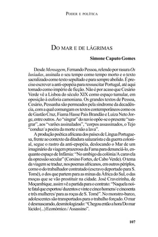 PODER E POLÍTICA
107
DesdeMensagem,FernandoPessoa,relendoporrasuraOs
lusíadas, assinala o seu tempo como tempo morto e o texto
sacralizadocomotextosepultadoeparasempreabolido.Épre-
cisoescreveraanti-epopéiapararessuscitarPortugal,atéaqui
tomadocomoimpériodeficção.NãoéporacasoqueCesário
Verde vê a Lisboa do século XIX como espaço tumular, em
oposição à euforia camoniana. Os grandes textos de Pessoa,
Cesário,Pessanhasãopermeadospelasíndromedadecadên-
cia,comaqualcomungamostextoscontemporâneoscomoos
deGastãoCruz,FiamaHassePaisBrandãoeLuizaNetoJor-
ge,entreoutros.Ao“singrar”donavioopõe-seopresente“san-
grar”,aos“varõesassinalados”,“corposassassinados,oTejo
“conduz/apoeiradamorteenãoalava”.
AproduçãopoéticaafricanadospaísesdeLínguaPortugue-
sa,frenteaocontextodaditadurasalazaristaedaguerracoloni-
al, segue o rastro da anti-epopéia, deslocando o Mar de um
imagináriodaviagemprazerosadaFamaparadenunciá-lo,en-
quantoespaçodeInfâmia:“Noumbigodacolónia/Acaravela
daopressãosecular”(CorsinoFortes,deCaboVerde).Otema
daviagemsetraduz,nospoemasafricanos,emoutrospériplos,
comoodotrabalhadorcontratado(escravodeportadoparaS.
Tomé),odosquepartemparaasminasdaÁfricadoSul,odas
moças que se vão prostituir na cidade. José Craveirinha, de
Moçambique,assimvêapartidaparaocontrato:“Naquelanoi-
tefatalqueexportou/duzentosevinteecincohomens/ecincoenta
etrêsmulheres/paraasroçasdeS.Tomé”.Nomonstro-barco,
adolescentessãotransportadosparaotrabalhoforçado.Omar
édesmascarado,desmitologizado:“Chegouentãoahora/Domar
lúcido(...)Económico./Assassino”.
DO MAR E DE LÁGRIMAS
Simone Caputo Gomes
 