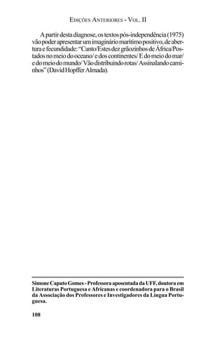 EDIÇÕES ANTERIORES - VOL. II
108
Apartirdestadiagnose,ostextospós-independência(1975)
vãopoderapresentarumimagináriomarítimopositivo,deaber-
turaefecundidade:“Canto/EstesdezgrãozinhosdeÁfrica/Pos-
tadosnomeiodooceano/edoscontinentes/Edomeiodomar/
edomeiodomundo/Vãodistribuindorotas/Assinalandocami-
nhos”(DavidHopfferAlmada).
SimoneCaputoGomes-ProfessoraaposentadadaUFF,doutoraem
Literaturas Portuguesa e Africanas e coordenadora para o Brasil
da Associação dos Professores e Investigadores da Língua Portu-
guesa.
 