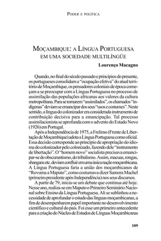 PODER E POLÍTICA
109
Quando,nofinaldoséculopassadoeprincípiosdopresente,
osportuguesesconsolidama“ocupaçãoefetiva”doatualterri-
tóriodeMoçambique,ospensadorescoloniaisdeépocacome-
çamasepreocuparcomaLínguaPortuguesanoprocessode
assimilação das populações africanas aos valores da cultura
metropolitana.Parasetornarem“assimilados”,oschamados“in-
dígenas”deviamseemancipardosseus“usosecostumes”.Neste
sentido,alínguadocolonizadoreraconsideradainstrumentode
contribuição decisiva para a emancipação. Tal processo
assimilacionistaseaprofundacomoadventodoEstadoNovo
(1926)emPortugal.
ApósaIndependênciade1975,aFrelimo(FrentedeLiber-
taçãodeMoçambique)adotaaLínguaPortuguesacomooficial.
Essadecisãocorrespondeaoprincípiodeapropriaçãodoidio-
madocolonizadorpelocolonizado,fazendodele“instrumento
delibertação”.O“homemnovo”socialistaprecisavaemanci-
par-sedoobscurantismo,dotribalismo.Assim,macuas,rongas,
shangansetc.deviamconfluiremumaúnicanaçãomoçambicana.
A Língua Portuguesa faria a união dos moçambicanos de
“RovumaaMaputo”,comocostumavadizerSamoraMachel
(primeiropresidenteapósIndependência)nosseusdiscursos.
A partir de 79, inicia-se um debate que continua até hoje.
Nesseano,realiza-seemMaputooPrimeiroSeminárioNacio-
nalsobreEnsinodaLínguaPortuguesa.Alisesublinhouane-
cessidadedeaprofundaroestudodaslínguasmoçambicanas,a
fimdedesempenharempapelimportantenodesenvolvimento
científicoeculturaldopaís.Foiesseumprimeiroantecedente
paraacriaçãodoNúcleodeEstudosdeLínguasMoçambicanas
MOÇAMBIQUE: A LÍNGUA PORTUGUESA
EM UMA SOCIEDADE MULTILÍNGÜE
Lourenço Macagno
 