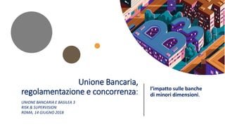 Unione Bancaria,
regolamentazione e concorrenza: l’impatto sulle banche
di minori dimensioni.
UNIONE BANCARIA E BASILEA 3
RISK & SUPERVISION
ROMA, 14 GIUGNO 2018
 