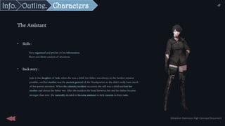 The Assistant
• Skills :
Very organized and precise on his information.
Short and clever analysis of situations
• Back story :
Jude is the daughter of Ank, when she was a child, her father was always on the hardest mission
possible, and her mother was the ancient general of the Headquarter so she didn’t really have much
of her parent attention. When the calamity incident occurred, she still was a child and lost her
mother and almost his father too. After the incident the bond between her and her father became
stronger than ever. She naturally decided to become assistant to help exorcist in their tasks.
Sébastien Dalmasso High Concept Document
17
Characters
Outline.
Info.
 