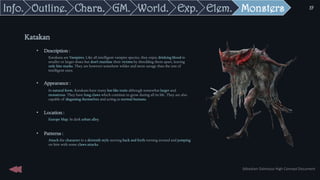 Monsters
• Description :
Katakans are Vampires. Like all intelligent vampire species, they enjoy drinking blood in
smaller or larger doses but don't mutilate their victims by shredding them apart, leaving
only bite marks. They are however somehow wilder and more savage than the rest of
intelligent ones.
• Appearance :
In natural form, Katakans have many bat-like traits although somewhat larger and
monstrous. They have long claws which continue to grow during all its life. They are also
capable of disguising themselves and acting as normal humans.
• Location :
Europe Map. In dark urban alley.
• Patterns :
Attack the character in a skirmish style moving back and forth turning around and jumping
on him with some claws attacks.
Katakan
Elem.
Exp.
World.
GM.
Chara.
Outline.
Info.
Sébastien Dalmasso High Concept Document
39
 