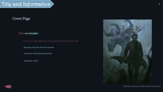 Cover Page
Pitch and synopsis :
Expels is an Action RPG beast hunting game in the world of lovecraft
that puts you in the role of an exorcist
who hunts various demonic entities
around the world.
Title and Information
Sébastien Dalmasso High Concept Document
4
 