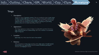 • Description :
Tengu are a type of legendary creature. They are considered a type of yokai. Some
of them are respectable spirit that continue to learn watching their ancient world
but some other are called ghost of the arrogant. This type of Tengu are evil and
malicious spirit that torment the living cursing and tricking them provoking
poverty, cecity and even death depending on their evil.
• Appearance :
The Tengu appears in a variety of shapes. It usually falls somewhere between a
large, monstrous bird and a human being, often with a red face or an unusually
large or long nose.
• Location :
Japan map, every where near their next or last mischief
• Patterns :
Will constantly be at close range attacking with a high variety of double handed
sword attacks. Has a good balance between attack and defense, parrying the
character and dodging his attacks
Tengu
Sébastien Dalmasso High Concept Document
41
Monsters
Elem.
Exp.
World.
GM.
Chara.
Outline.
Info.
 