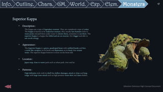 • Description :
The Kappa are a type of legendary creature. They are considered a type of yokai.
The Kappa is known to be malicious creature, they usually lure humans close to
water point and pull them under water to drown them, sometime to eat them. The
superior Kappa is a kappa that killed and ate an exorcist. He’s bigger and able to
use occult energy.
• Appearance :
The Superior Kappa is a green, quadruped beast with webbed hands and feet,
a turtle like carapace on its backs and depression on its head, that retains
water. The superior Kappa however is more on the beast side
• Location :
Japan map, close to water park such as urban park, river and lac
• Patterns :
High defensive style with its shell that deflect damages, attack at close and long
range with large zone attack such as high pression water shot and claws slashes.
Superior Kappa
Sébastien Dalmasso High Concept Document
47
Monsters
Elem.
Exp.
World.
GM.
Chara.
Outline.
Info.
 