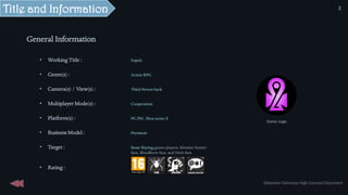 General Information
• Working Title : Expels
• Genre(s) : Action RPG
• Camera(s) / View(s) : Third Person back
• Multiplayer Mode(s) : Cooperation
• Platform(s) : PC,PS5, Xbox series X
• Business Model : Premium
• Target : Beast Slaying games players, Monster hunter
fans, Bloodborn fans, and Nioh fans.
• Rating :
Game Logo
Title and Information
Sébastien Dalmasso High Concept Document
5
 