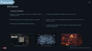 Features
• A contract can be repeated after completion to farm monster parts
• Contracts are displayed on the world map corresponding to the type of monster the
character must slay
• A contract fails if the character is K.O 3 times in it. When a character is K.O, he
retreat on his map camp.
RPG feature
Monster hunter’s retreat on KO
Hunt showdown’s contract with briefing Payday 2’s contract on world map
Contract mechanic:
• Contract are the main missions of the game; the objective is to kill the
monster named on it.
• New contract unlock when some monster contract are successful
• Contracts can contain multiples monsters to eliminate
Sébastien Dalmasso High Concept Document
62
 
