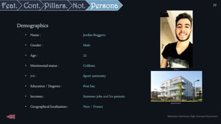 Persona
• Name : Jordan Boggero
• Gender : Male
• Age : 22
• Matrimonial status : Celibate
• Job : Sport university
• Education / Degrees : Post bac
• Incomes : Summer jobs and his parents
• Geographical localization : Nice / France
Demographics
Picture
Appartement
Sébastien Dalmasso High Concept Document
77
Not.
Pillars.
Cont.
Feat.
 