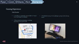 Daily Routine
• 8 : 30 AM go to university with his bike for 7 hours
every day except the weekend
• 7 PM get back home playing or working
depending on the given work
Gaming Experience
• All weekend staying at home playing or going outside playing
soccer
Daily path toward school Gaming Setup
Sébastien Dalmasso High Concept Document
81
Persona
Not.
Pillars.
Cont.
Feat.
 