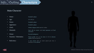 Main Character
• Name : Decided by player.
• Age : 25 to 40 year
• Genre : Decided by player.
• Apperance : Decided by player.
• Cloth : Modern religious cloth made for combat.
• Gimmick : Don’t talk but answer with facial expression and head
movement.
• Home : Exorcists headquarter.
• Function / Motivation : Protect people who are not aware of all the demonic
entities living among them.
• Back story : A new recruit with not much special past that is
described as very talented.
Characters
Outline.
Info.
Sébastien Dalmasso High Concept Document
9
 