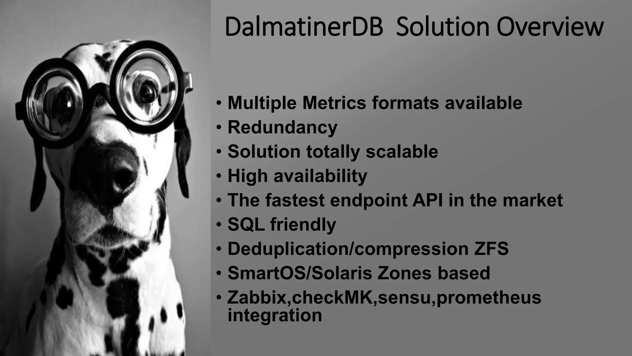 DalmatinerDB Solution Overview
• Multiple Metrics formats available
• Redundancy
• Solution totally scalable
• High availability
• The fastest endpoint API in the market
• SQL friendly
• Deduplication/compression ZFS
• SmartOS/Solaris Zones based
• Zabbix,checkMK,sensu,prometheus
integration
 