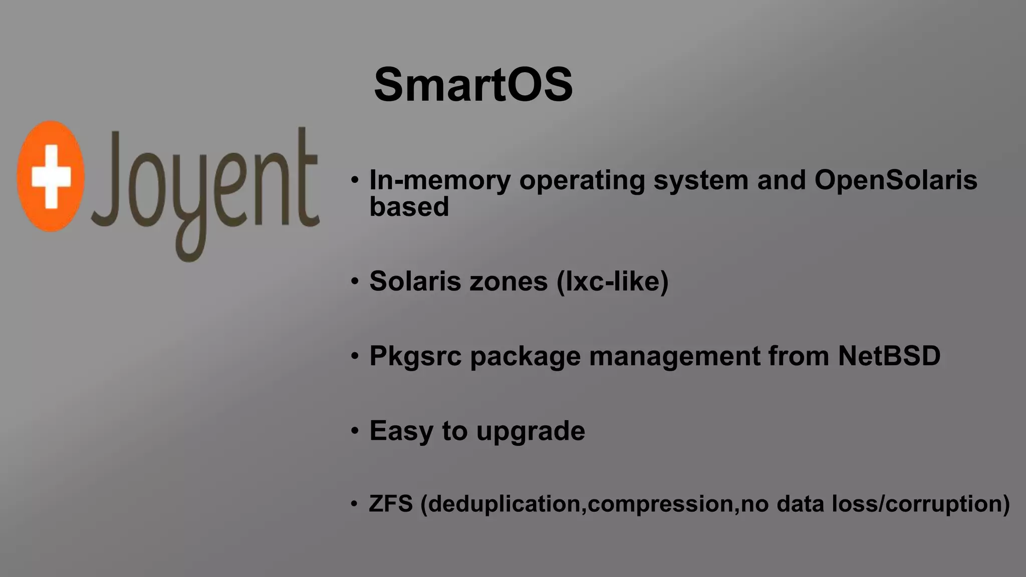 SmartOS
• In-memory operating system and OpenSolaris
based
• Solaris zones (lxc-like)
• Pkgsrc package management from NetBSD
• Easy to upgrade
• ZFS (deduplication,compression,no data loss/corruption)
 