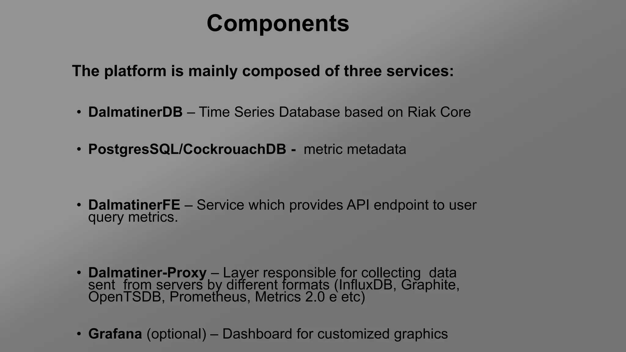 The platform is mainly composed of three services:
• DalmatinerDB – Time Series Database based on Riak Core
• PostgresSQL/CockrouachDB - metric metadata
• DalmatinerFE – Service which provides API endpoint to user
query metrics.
• Dalmatiner-Proxy – Layer responsible for collecting data
sent from servers by different formats (InfluxDB, Graphite,
OpenTSDB, Prometheus, Metrics 2.0 e etc)
• Grafana (optional) – Dashboard for customized graphics
Components
 