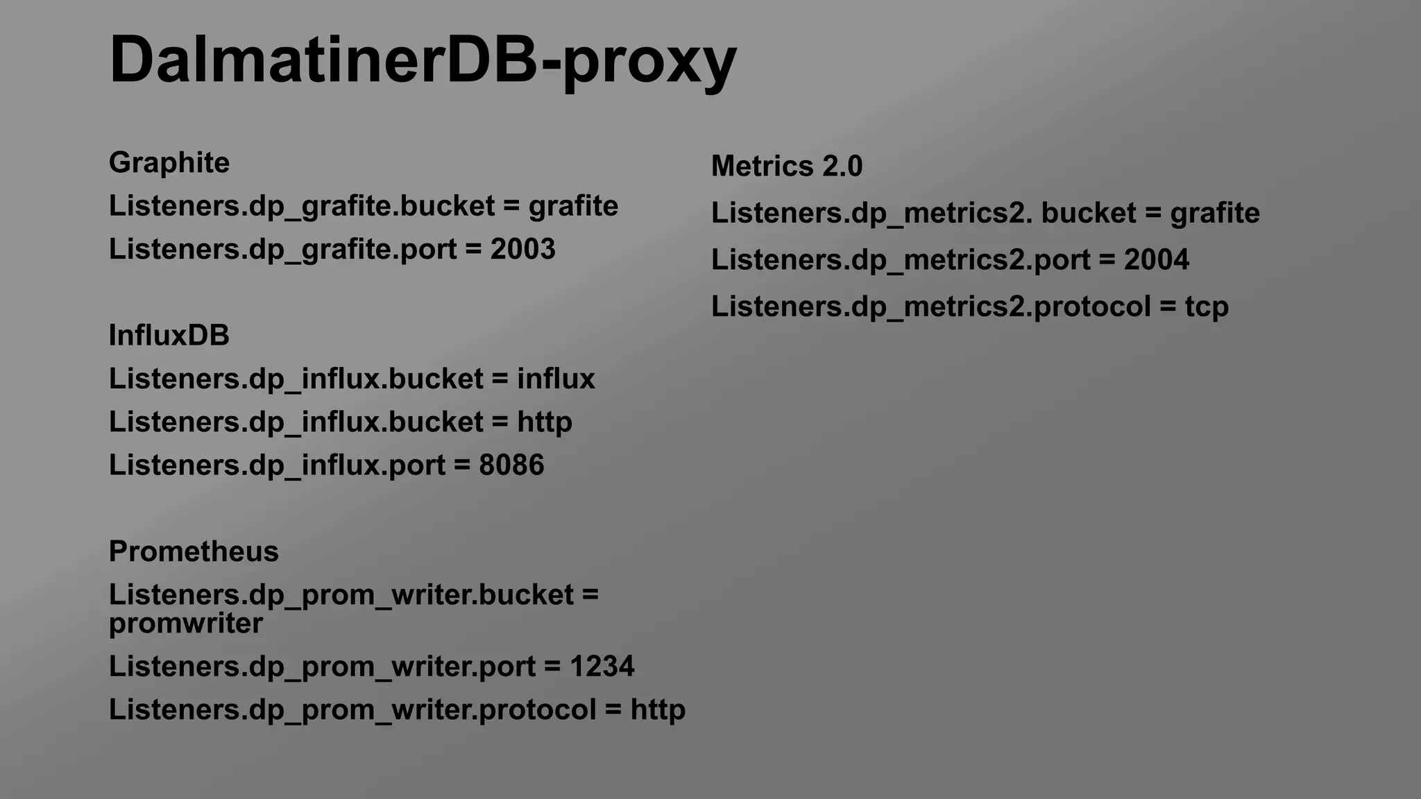 DalmatinerDB-proxy
Graphite
Listeners.dp_grafite.bucket = grafite
Listeners.dp_grafite.port = 2003
InfluxDB
Listeners.dp_influx.bucket = influx
Listeners.dp_influx.bucket = http
Listeners.dp_influx.port = 8086
Prometheus
Listeners.dp_prom_writer.bucket =
promwriter
Listeners.dp_prom_writer.port = 1234
Listeners.dp_prom_writer.protocol = http
Metrics 2.0
Listeners.dp_metrics2. bucket = grafite
Listeners.dp_metrics2.port = 2004
Listeners.dp_metrics2.protocol = tcp
 