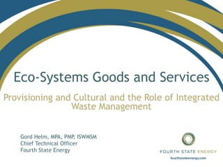 Eco-Systems Goods and Services
Provisioning and Cultural and the Role of Integrated
Waste Management
Gord Helm, MPA, PMP, ISWMSM
Chief Technical Officer
Fourth State Energy
 