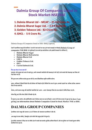 Dalmia Group of Companies listed in NSE/ BSE[/caption]
.
यहां मैं डालिमया समूह क� कं पिनयां के बारे में बात करने जा रहा ह�ं जो यहां एनएसई या बीएसई (Dalmia Group of
companies NSE/BSE )में सूचीबद्ध हैं। हम सभी इस कॉरपोरेशन और इसक� पेशकशों से प�रिचत हैं |
• Dalmia Bharat Sugar
• Dalmia Bharat Refractories
• Dalmia Bharat Ltd
• GHCL
• Golden Tobacco Ltd.
• OCL
• Caretel Infotech Ltd.
.
िफर इस पोस्ट में नया क्या है?
गुणव�ा और शुद्धता को ध्यान में रखते ह�ए, सभी जानकारी कं पिनयों क� वेबसाइट से ली गई है और कं पनी क� वेबसाइट का िलंक भी
यहां िदया गया है।
.
मैंने मूल्य ग्राफ शािमल करके शु�आत क� है। ग्राफ ऐितहािसक प्रवृि� प्रदिशर्त करेगा।
.
दूसरा, तािलका में िकसी िवशेष िदन क� क�मत भी िलखी गई है। ितिथयों के साथ ये मूल्य आपको �झानों का अिधक सटीक आकलन
करने में मदद करते हैं।
.
तीसरा, सभी बजाज समूह क� कं पिनयों कं पिनयों को अलग - अलग वेबसाइट िलंक के साथ सं�ेप में विणर्त िकया गया है।
.
चौथा िबंदु यह है िक पोस्ट िहंदी में िलखी गई थी।
.
मैं राह�ल ह�ँ, एक ब्लॉगर और इंजीिनय�रंग �ेत्र में पेशेवर काम कर रहा ह�ँ। िपछले 3 साल से मैं शेयर बाजार से जुड़ा ह�ं। So here I am
giving you information about Dalmia Companies Listed In Stock Market -NSE or BSE.
.
DALMIA GROUP COMPANIES
.
डालिमया भारत समूह क� स्थापना 1939 में िदवंगत श्री जयदयाल डालिमया ने क� थी।
.
अब समूह के पास सीमेंट, रेफ्रे क्ट्रीज और चीनी जैसे प्रमुख �ेत्रों में नेतृत्व है।
.
ग्रुप सीमेंट व्यवसाय ने िव� स्तर पर सीमेंट �ेत्र में सबसे कम काबर्न फु टिप्रंट हािसल िकया है और यह दुिनया भर में सबसे कु शल सीमेंट
कं पिनयों में से एक है।
 