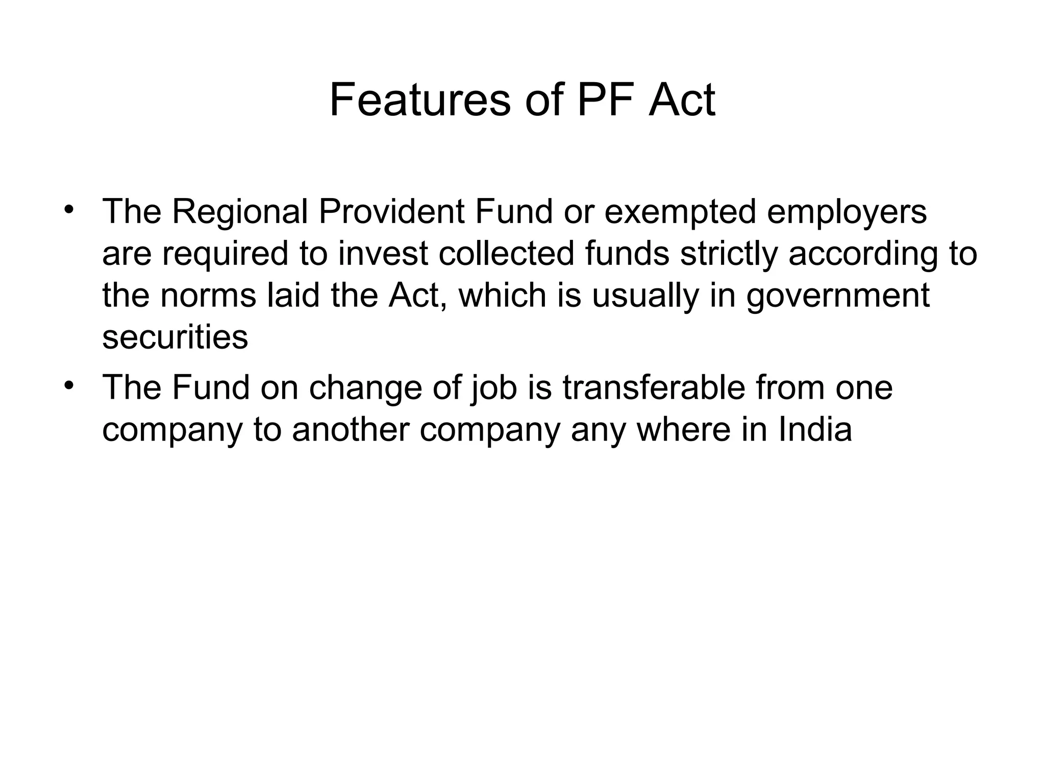 Features of PF Act

• The Regional Provident Fund or exempted employers
  are required to invest collected funds strictly according to
  the norms laid the Act, which is usually in government
  securities
• The Fund on change of job is transferable from one
  company to another company any where in India
 