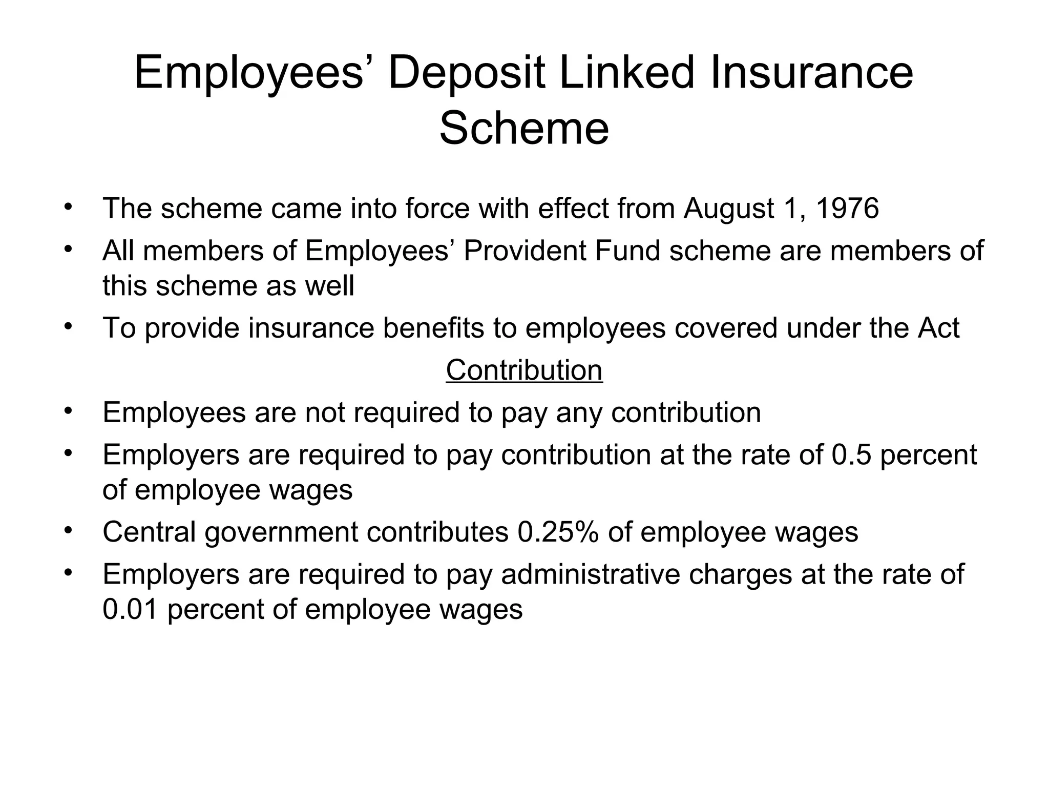 Employees’ Deposit Linked Insurance
                   Scheme
•   The scheme came into force with effect from August 1, 1976
•   All members of Employees’ Provident Fund scheme are members of
    this scheme as well
•   To provide insurance benefits to employees covered under the Act
                              Contribution
•   Employees are not required to pay any contribution
•   Employers are required to pay contribution at the rate of 0.5 percent
    of employee wages
•   Central government contributes 0.25% of employee wages
•   Employers are required to pay administrative charges at the rate of
    0.01 percent of employee wages
 