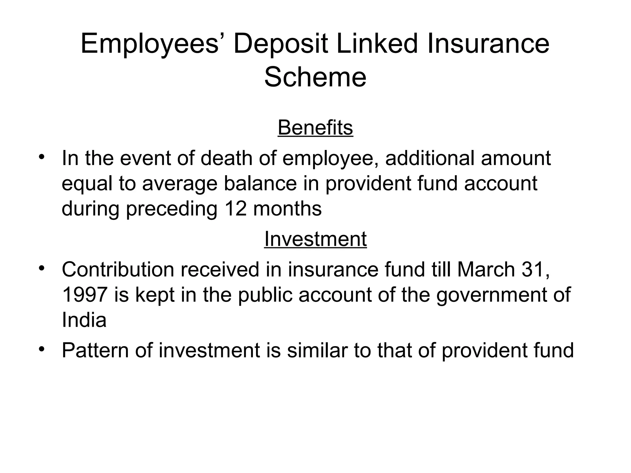 Employees’ Deposit Linked Insurance
                 Scheme
                          Benefits
• In the event of death of employee, additional amount
  equal to average balance in provident fund account
  during preceding 12 months
                        Investment
• Contribution received in insurance fund till March 31,
  1997 is kept in the public account of the government of
  India
• Pattern of investment is similar to that of provident fund
 