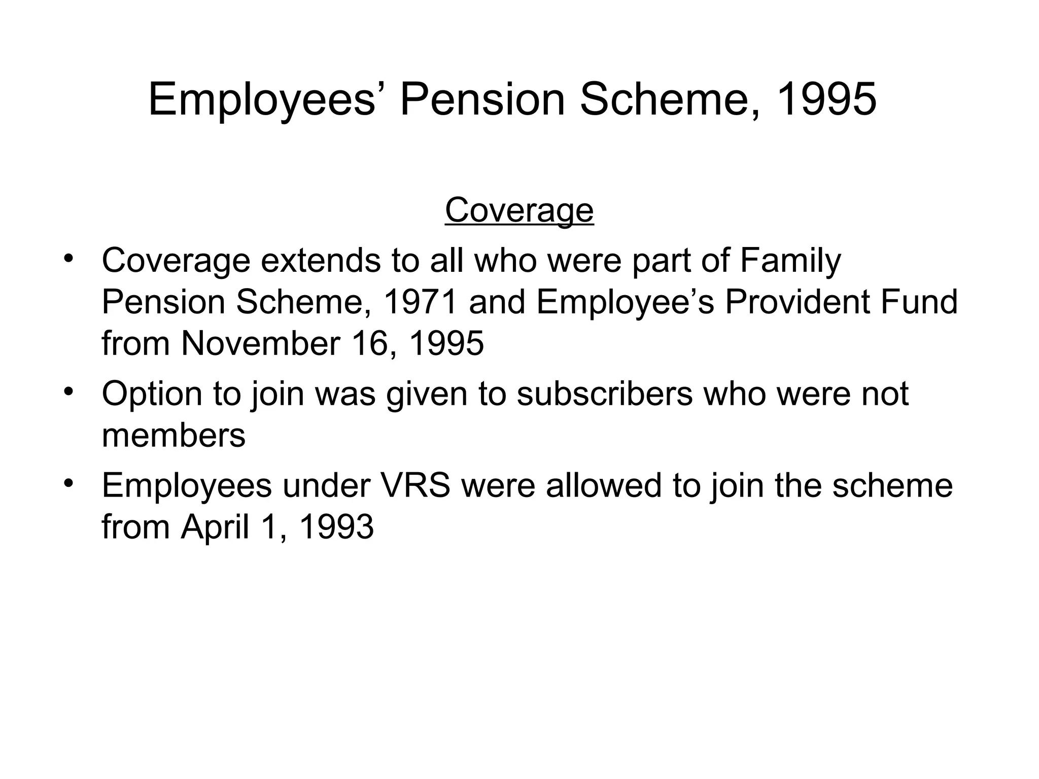 Employees’ Pension Scheme, 1995

                         Coverage
• Coverage extends to all who were part of Family
  Pension Scheme, 1971 and Employee’s Provident Fund
  from November 16, 1995
• Option to join was given to subscribers who were not
  members
• Employees under VRS were allowed to join the scheme
  from April 1, 1993
 