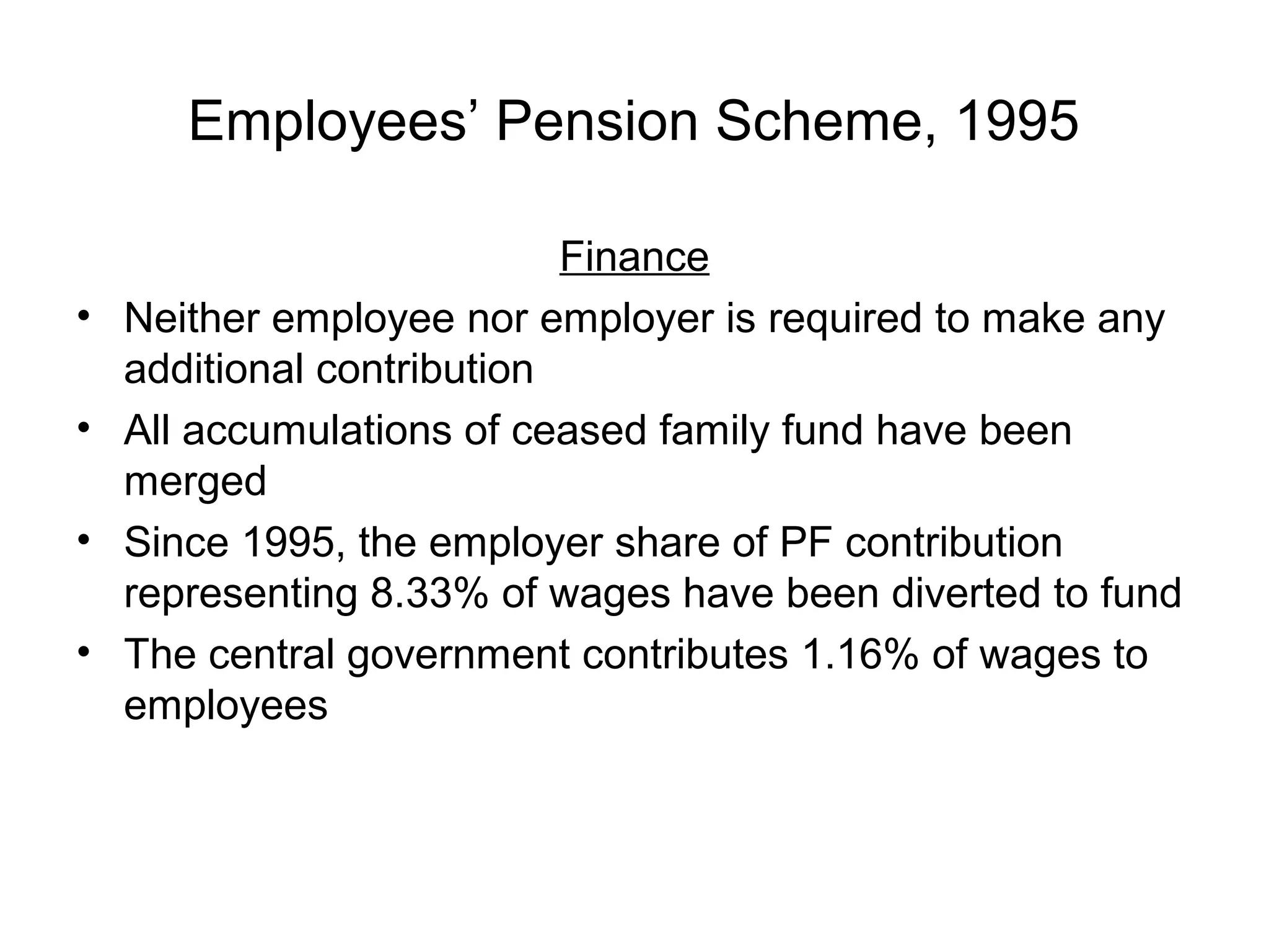 Employees’ Pension Scheme, 1995

                            Finance
•   Neither employee nor employer is required to make any
    additional contribution
•   All accumulations of ceased family fund have been
    merged
•   Since 1995, the employer share of PF contribution
    representing 8.33% of wages have been diverted to fund
•   The central government contributes 1.16% of wages to
    employees
 