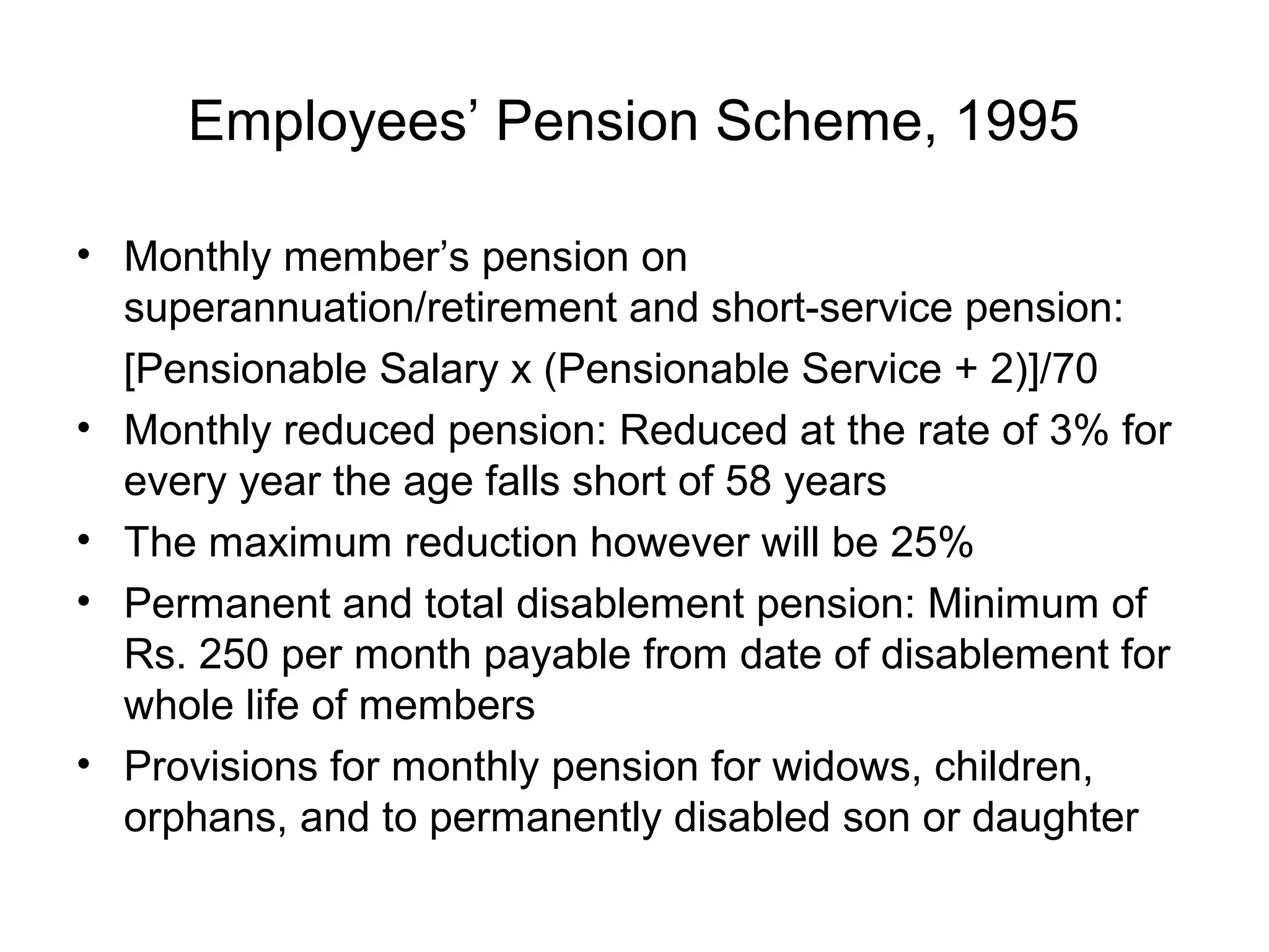 Employees’ Pension Scheme, 1995

• Monthly member’s pension on
  superannuation/retirement and short-service pension:
  [Pensionable Salary x (Pensionable Service + 2)]/70
• Monthly reduced pension: Reduced at the rate of 3% for
  every year the age falls short of 58 years
• The maximum reduction however will be 25%
• Permanent and total disablement pension: Minimum of
  Rs. 250 per month payable from date of disablement for
  whole life of members
• Provisions for monthly pension for widows, children,
  orphans, and to permanently disabled son or daughter
 