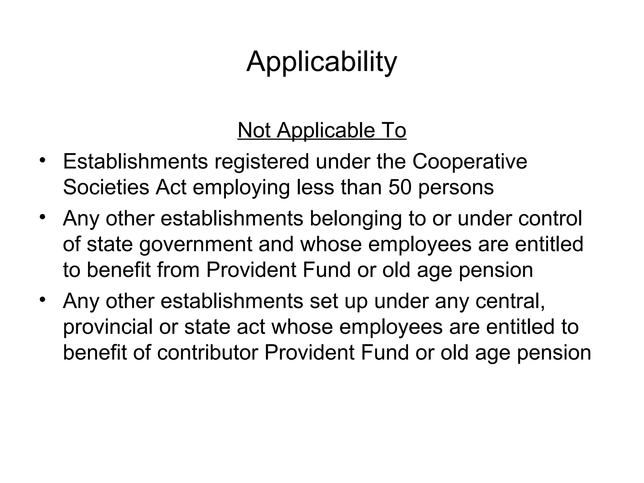 Applicability

                      Not Applicable To
• Establishments registered under the Cooperative
  Societies Act employing less than 50 persons
• Any other establishments belonging to or under control
  of state government and whose employees are entitled
  to benefit from Provident Fund or old age pension
• Any other establishments set up under any central,
  provincial or state act whose employees are entitled to
  benefit of contributor Provident Fund or old age pension
 
