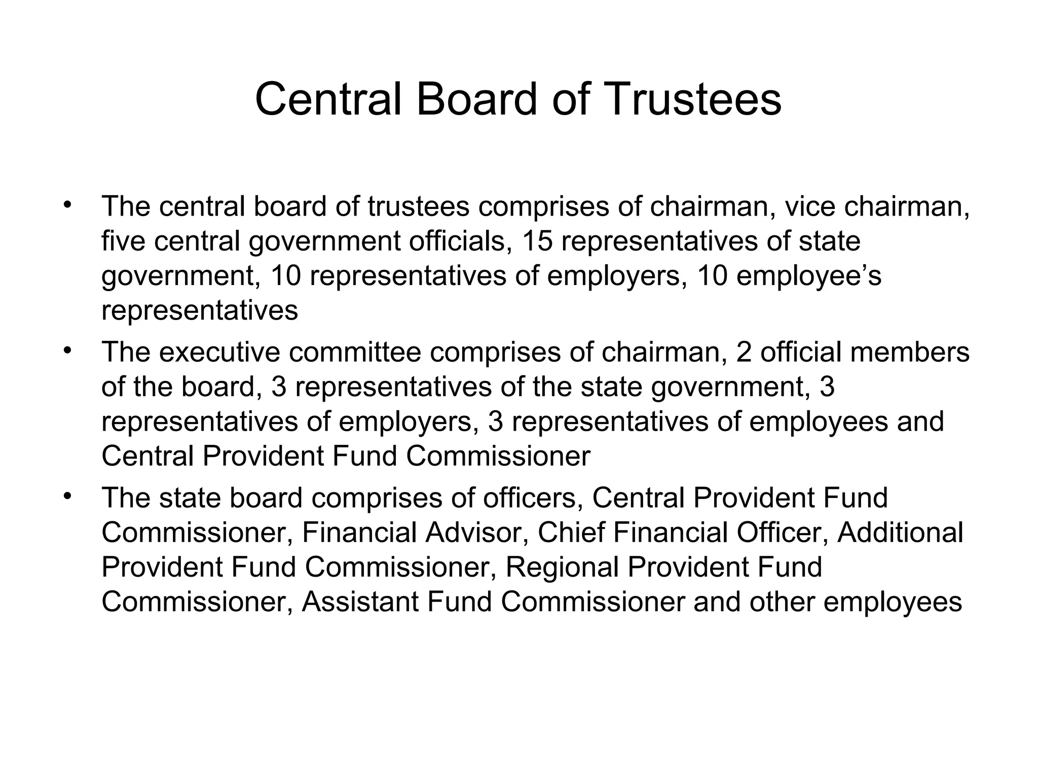 Central Board of Trustees

•   The central board of trustees comprises of chairman, vice chairman,
    five central government officials, 15 representatives of state
    government, 10 representatives of employers, 10 employee’s
    representatives
•   The executive committee comprises of chairman, 2 official members
    of the board, 3 representatives of the state government, 3
    representatives of employers, 3 representatives of employees and
    Central Provident Fund Commissioner
•   The state board comprises of officers, Central Provident Fund
    Commissioner, Financial Advisor, Chief Financial Officer, Additional
    Provident Fund Commissioner, Regional Provident Fund
    Commissioner, Assistant Fund Commissioner and other employees
 