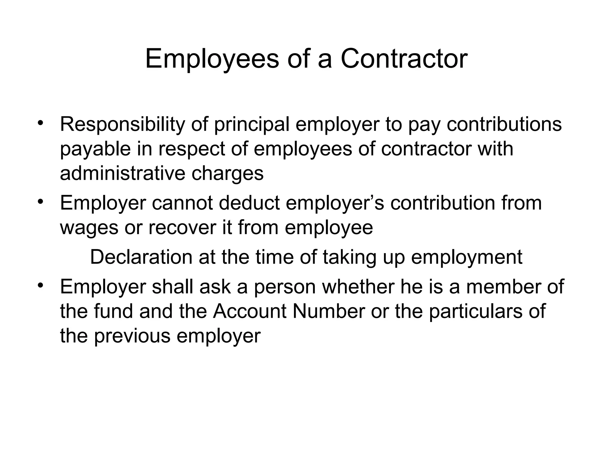 Employees of a Contractor

• Responsibility of principal employer to pay contributions
  payable in respect of employees of contractor with
  administrative charges
• Employer cannot deduct employer’s contribution from
  wages or recover it from employee
     Declaration at the time of taking up employment
• Employer shall ask a person whether he is a member of
  the fund and the Account Number or the particulars of
  the previous employer
 