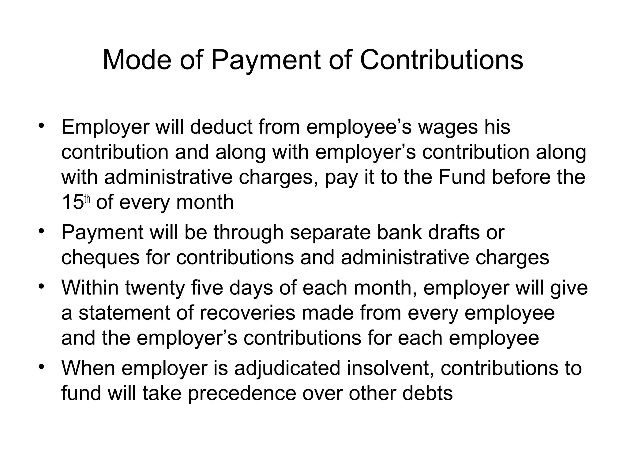 Mode of Payment of Contributions

• Employer will deduct from employee’s wages his
  contribution and along with employer’s contribution along
  with administrative charges, pay it to the Fund before the
  15th of every month
• Payment will be through separate bank drafts or
  cheques for contributions and administrative charges
• Within twenty five days of each month, employer will give
  a statement of recoveries made from every employee
  and the employer’s contributions for each employee
• When employer is adjudicated insolvent, contributions to
  fund will take precedence over other debts
 