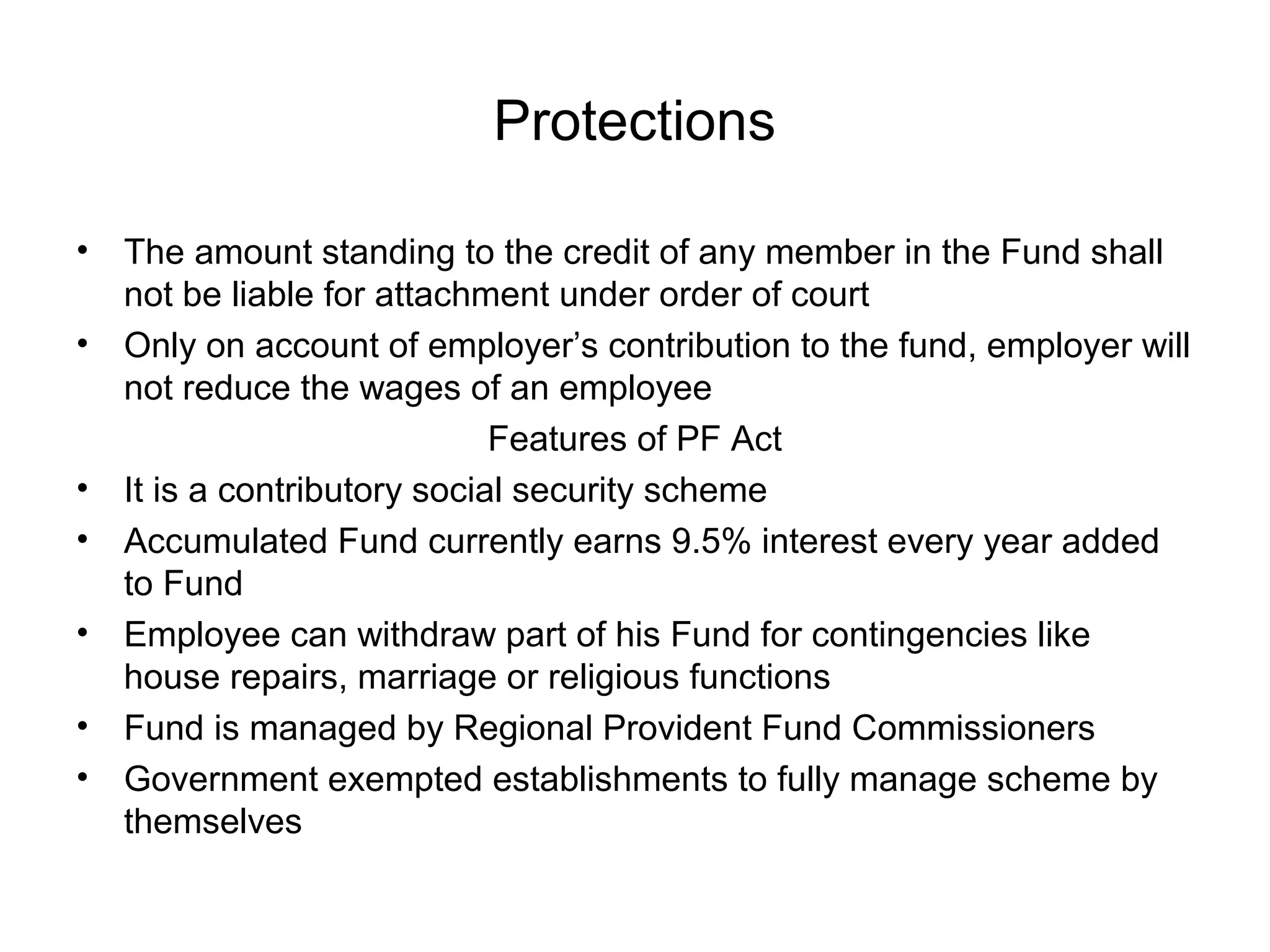 Protections

•   The amount standing to the credit of any member in the Fund shall
    not be liable for attachment under order of court
•   Only on account of employer’s contribution to the fund, employer will
    not reduce the wages of an employee
                              Features of PF Act
•   It is a contributory social security scheme
•   Accumulated Fund currently earns 9.5% interest every year added
    to Fund
•   Employee can withdraw part of his Fund for contingencies like
    house repairs, marriage or religious functions
•   Fund is managed by Regional Provident Fund Commissioners
•   Government exempted establishments to fully manage scheme by
    themselves
 