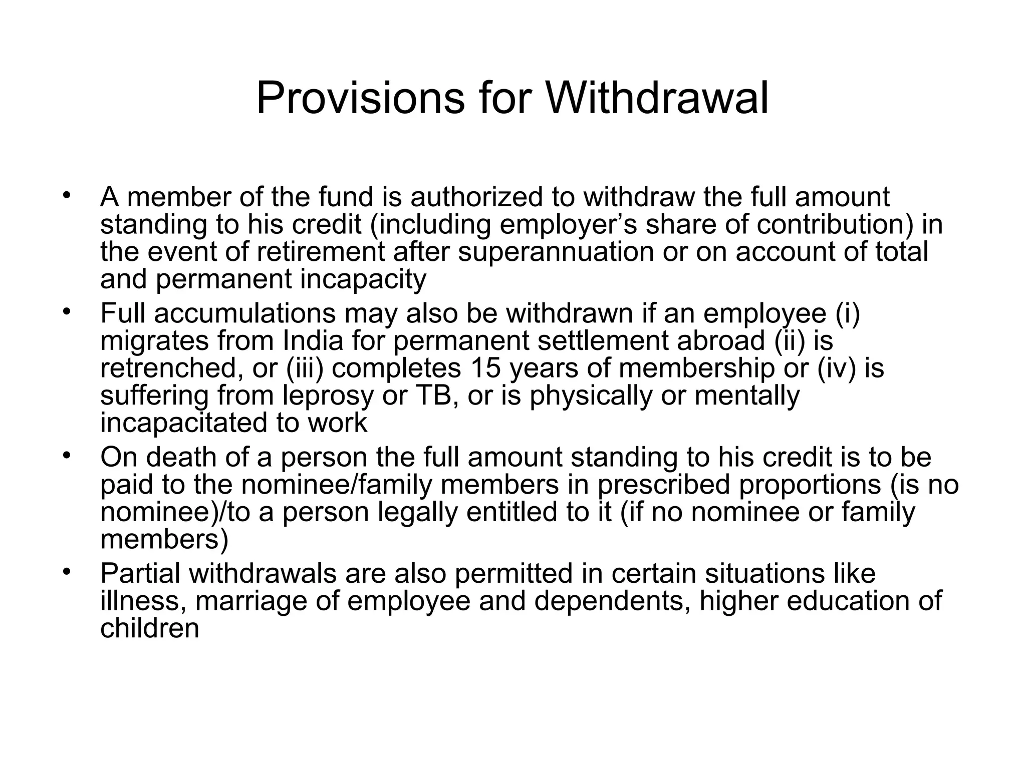 Provisions for Withdrawal

•   A member of the fund is authorized to withdraw the full amount
    standing to his credit (including employer’s share of contribution) in
    the event of retirement after superannuation or on account of total
    and permanent incapacity
•   Full accumulations may also be withdrawn if an employee (i)
    migrates from India for permanent settlement abroad (ii) is
    retrenched, or (iii) completes 15 years of membership or (iv) is
    suffering from leprosy or TB, or is physically or mentally
    incapacitated to work
•   On death of a person the full amount standing to his credit is to be
    paid to the nominee/family members in prescribed proportions (is no
    nominee)/to a person legally entitled to it (if no nominee or family
    members)
•   Partial withdrawals are also permitted in certain situations like
    illness, marriage of employee and dependents, higher education of
    children
 