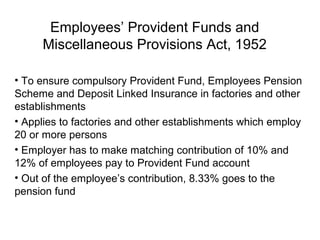 Employees’ Provident Funds and
     Miscellaneous Provisions Act, 1952

• To ensure compulsory Provident Fund, Employees Pension
Scheme and Deposit Linked Insurance in factories and other
establishments
• Applies to factories and other establishments which employ
20 or more persons
• Employer has to make matching contribution of 10% and
12% of employees pay to Provident Fund account
• Out of the employee’s contribution, 8.33% goes to the
pension fund
 