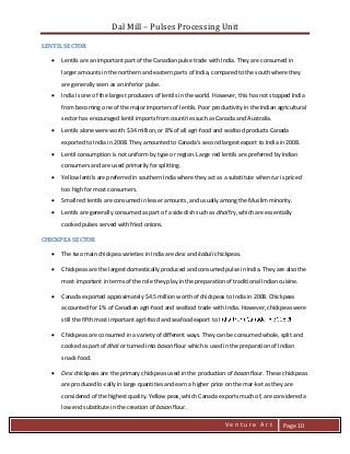 Dal Mill – Pulses Processing Unit 
zZia@ 
V e n t u r e A r t 
Page 10 
LENTIL SECTOR 
 Lentils are an important part of the Canadian pulse trade with India. They are consumed in larger amounts in the northern and eastern parts of India, compared to the south where they are generally seen as an inferior pulse. 
 India is one of the largest producers of lentils in the world. However, this has not stopped India from becoming one of the major importers of lentils. Poor productivity in the Indian agricultural sector has encouraged lentil imports from countries such as Canada and Australia. 
 Lentils alone were worth $34 million, or 8% of all agri-food and seafood products Canada exported to India in 2008. They amounted to Canada’s second largest export to India in 2008. 
 Lentil consumption is not uniform by type or region. Large red lentils are preferred by Indian consumers and are used primarily for splitting. 
 Yellow lentils are preferred in southern India where they act as a substitute when tur is priced too high for most consumers. 
 Small red lentils are consumed in lesser amounts, and usually among the Muslim minority. 
 Lentils are generally consumed as part of a side dish such as dhal fry, which are essentially cooked pulses served with fried onions. 
CHICKPEA SECTOR 
 The two main chickpea varieties in India are desi and kabuli chickpeas. 
 Chickpeas are the largest domestically produced and consumed pulse in India. They are also the most important in terms of the role they play in the preparation of traditional Indian cuisine. 
 Canada exported approximately $4.5 million worth of chickpeas to India in 2008. Chickpeas accounted for 1% of Canadian agri-food and seafood trade with India. However, chickpeas were still the fifth most important agri-food and seafood export to I 
 Chickpeas are consumed in a variety of different ways. They can be consumed whole, split and cooked as part of dhal or turned into basan flour which is used in the preparation of Indian snack food. 
 Desi chickpeas are the primary chickpeas used in the production of basan flour. These chickpeas are produced lo-cally in large quantities and earn a higher price on the mar-ket as they are considered of the highest quality. Yellow peas, which Canada exports much of, are considered a low end substitute in the creation of basan flour.  