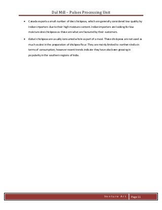Dal Mill – Pulses Processing Unit 
zZia@ 
V e n t u r e A r t 
Page 11 
 Canada exports a small number of desi chickpeas, which are generally considered low quality by Indian importers due to their high moisture content. Indian importers are looking for low moisture desi chickpeas as these are what are favoured by their customers. 
 Kabuli chickpeas are usually consumed whole as part of a meal. These chickpeas are not used as much as desi in the preparation of chickpea flour. They are mainly limited to northern India in terms of consumption; however recent trends indicate they have also been growing in popularity in the southern regions of India. 
 