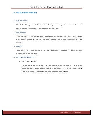 Dal Mill – Pulses Processing Unit 
zZia@ 
V e n t u r e A r t 
Page 13 
5. PRODUCTION PROCESS 
1. INTRODUCTION : 
The dhal mill is a process industry to dehull the pulses and split them into two halves or dhal and make it available to the consumer ready for use. 
2. APPLICATION : 
There are various pulses like red gram (thoor); green gram (mung); Black gram (udad); Bengal gram (chana); Masoor etc. and all these need dehulling before being made available in the market. 
3. MARKET : 
Since there is a constant demand in the consumer market, the demand for dhals is always preserve and is on the increase. 
4. BASIS AND PRESUMPTIONS : 
1. Production Capacity : 
The mill will be in operation for three shifts a day. The total raw material input would be 3 tons per shift or 9 tons per day. With refraction losses at 2% hulls at 1% and bran at 1% the recovery will be 14% less than the quantity of input material.  