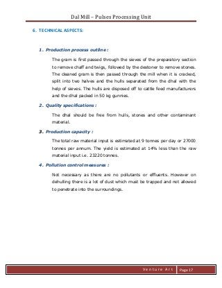 Dal Mill – Pulses Processing Unit 
zZia@ 
V e n t u r e A r t 
Page 17 
6. TECHNICAL ASPECTS: 
1. Production process outline : 
The gram is first passed through the sieves of the preparatory section to remove chaff and twigs, followed by the destoner to remove stones. The cleaned gram is then passed through the mill when it is cracked, split into two halves and the hulls separated from the dhal with the help of sieves. The hulls are disposed off to cattle feed manufacturers and the dhal packed in 50 kg gunnies. 
2. Quality specifications : 
The dhal should be free from hulls, stones and other contaminant material. 
3. Production capacity : 
The total raw material input is estimated at 9 tonnes per day or 27000 tonnes per annum. The yield is estimated at 14% less than the raw material input i.e. 23220 tonnes. 
4. Pollution control measures : 
Not necessary as there are no pollutants or effluents. However on dehulling there is a lot of dust which must be trapped and not allowed to penetrate into the surroundings. 
 