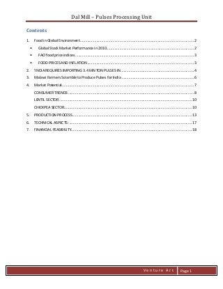 Dal Mill – Pulses Processing Unit 
zZia@ 
V e n t u r e A r t 
Page 1 
Contents 
1. Food in Global Environment ................................................................................................................. 2 
• Global Stock Market Performance in 2010 ....................................................................................... 2 
• FAO food price indices ...................................................................................................................... 3 
• FOOD PRICES AND INFLATION .......................................................................................................... 3 
2. 'INDIA REQUIRES IMPORTING 3.4 MN TON PULSES IN ......................................................................... 4 
3. Malawi Farmers Scramble to Produce Pulses for India ........................................................................ 6 
4. Market Potential ................................................................................................................................... 7 
CONSUMER TRENDS ............................................................................................................................. 8 
LENTIL SECTOR .................................................................................................................................... 10 
CHICKPEA SECTOR ............................................................................................................................... 10 
5. PRODUCTION PROCESS ....................................................................................................................... 13 
6. TECHNICAL ASPECTS: .......................................................................................................................... 17 
7. FINANCIAL FEASIBILITY........................................................................................................................ 18 
 