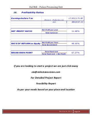 Dal Mill – Pulses Processing Unit 
zZia@ 
V e n t u r e A r t 
Page 24 
16. Profitability Ratios 
USD 384,937.15 
Net Profit per year 
Total turnover 
Net Profit per Year 
Total Investment 
Total fixed cost 
Total fixed cost + Net Profit 
BREAK EVEN POINT 67.27% 
NET PROFIT RATIO 11.48% 
Earnings before Tax 17,322,171.82 
(Turnover – Production cost) 
RATE OF RETURN on Equity 48.16% 
If you are looking to start a project we are just click away 
zia@milestonevision.com 
For Detailed Project Report 
Feasibility Report 
As per your needs based on your place and location 
