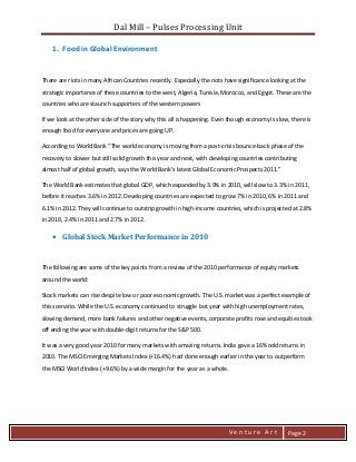 Dal Mill – Pulses Processing Unit 
zZia@ 
V e n t u r e A r t 
Page 2 
1. Food in Global Environment 
There are riots in many African Countries recently. Especially the riots have significance looking at the strategic importance of these countries to the west, Algeria, Tunisia, Morocco, and Egypt. These are the countries who are staunch supporters of the western powers 
If we look at the other side of the story why this all is happening. Even though economy is slow, there is enough food for everyone and prices are going UP. 
According to World Bank “The world economy is moving from a post-crisis bounce-back phase of the recovery to slower but still solid growth this year and next, with developing countries contributing almost half of global growth, says the World Bank’s latest Global Economic Prospects 2011.” 
The World Bank estimates that global GDP, which expanded by 3.9% in 2010, will slow to 3.3% in 2011, before it reaches 3.6% in 2012. Developing countries are expected to grow 7% in 2010, 6% in 2011 and 6.1% in 2012. They will continue to outstrip growth in high-income countries, which is projected at 2.8% in 2010, 2.4% in 2011 and 2.7% in 2012. 
• Global Stock Market Performance in 2010 
The following are some of the key points from a review of the 2010 performance of equity markets around the world: 
Stock markets can rise despite low or poor economic growth. The U.S. market was a perfect example of this scenario. While the U.S. economy continued to struggle last year with high unemployment rates, slowing demand, more bank failures and other negative events, corporate profits rose and equities took off ending the year with double-digit returns for the S&P 500. 
It was a very good year 2010 for many markets with amazing returns. India gave a 16% odd returns in 2010. The MSCI Emerging Markets Index (+16.4%) had done enough earlier in the year to outperform the MSCI World Index (+9.6%) by a wide margin for the year as a whole. 
 
