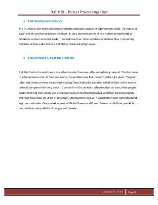 Dal Mill – Pulses Processing Unit 
zZia@ 
V e n t u r e A r t 
Page 3 
• FAO food price indices 
The FAO Food Price Index in December slightly surpassed its peak of early summer 2008. The indices of sugar and oils and fats increased the most. In Asia, domestic prices of rice further strengthened in December and are at record levels in several countries. Prices of wheat and wheat flour in importing countries of Asia, Latin America and Africa, remained at high levels. 
• FOOD PRICES AND INFLATION 
If all the food in the world were shared out evenly, there would be enough to go around. That has been true for centuries now - if food was scarce, the problem was that it wasn't in the right place. The poor, urban multitudes in these countries (including China and India) spend up to half of their entire income on food, compared with only about 10 per cent in rich countries. When food prices soar, these people quickly find that they simply lack the money to go on feeding themselves and their children properly - and food prices now are at an all-time high. Unfortunately we live in world which does not understand logic and rationales. Only vested interest of Global Powers and Power Brokers and lobbies prevail. No one care how many will die of hunger and poverty. 
 