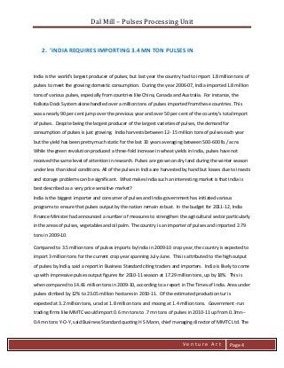 Dal Mill – Pulses Processing Unit 
zZia@ 
V e n t u r e A r t 
Page 4 
2. 'INDIA REQUIRES IMPORTING 3.4 MN TON PULSES IN 
India is the world's largest producer of pulses; but last year the country had to import 1.8 million tons of pulses to meet the growing domestic consumption. During the year 2006-07, India imported 1.8 million tons of various pulses, especially from countries like China, Canada and Australia. For instance, the Kolkata Dock System alone handled over a million tons of pulses imported from these countries. This was a nearly 90 per cent jump over the previous year and over 50 per cent of the country's total import of pulses. Despite being the largest producer of the largest varieties of pulses, the demand for consumption of pulses is just growing. India harvests between 12- 15 million tons of pulses each year but the yield has been pretty much static for the last 30 years averaging between 500-600 lb./ acre. While the green revolution produced a three-fold increase in wheat yields in India, pulses have not received the same level of attention in research. Pulses are grown on dry land during the winter season under less than ideal conditions. All of the pulses in India are harvested by hand but losses due to insects and storage problems can be significant. What makes India such an interesting market is that India is best described as a very price sensitive market? India is the biggest importer and consumer of pulses and India government has initiated various programs to ensure that pulses output by the nation remain robust. In the budget for 2011-12, India Finance Minister had announced a number of measures to strengthen the agricultural sector particularly in the areas of pulses, vegetables and oil palm. The country is an importer of pulses and imported 2.79 tons in 2009-10. 
Compared to 3.5 million tons of pulses imports by India in 2009-10 crop year, the country is expected to import 3 million tons for the current crop year spanning July-June. This is attributed to the high output of pulses by India, said a report in Business Standard citing traders and importers. India is likely to come up with impressive pulses output figures for 2010-11 season at 17.29 million tons, up by 18%. This is when compared to 14.66 million tons in 2009-10, according to a report in The Times of India. Area under pulses climbed by 12% to 23.05 million hectares in 2010-11. Of the estimated production tur is expected at 3.2 million tons, urad at 1.8 million tons and moong at 1.4 million tons. Government -run trading firms like MMTC would import 0.6 mn tons to .7 mn tons of pulses in 2010-11 up from 0.3mn-- 0.4 mn tons Y-O-Y, said Business Standard quoting H S Mann, chief managing director of MMTC Ltd. The  