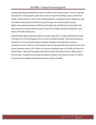 Dal Mill – Pulses Processing Unit 
zZia@ 
V e n t u r e A r t 
Page 5 
targeted import figures by MMTC forms almost one-fifth of India’s pulses imports. The rest is imported by private firms. Among imports, yellow pea accounts for half of the total figures and is sourced from Canada, Ukraine and the US. India’s State Trading Corporation, another government trading house, had invited bids for the import of 31,000 tons of pulses for sale in the domestic market, recently. Bidders were supposed to procure 25,000 tonnes of yellow peas and 2,000 tonnes each of desi chick peas (chana), black matpe (urad) and leamon tur (arhar) from Canada, Australia and Myanmar, said a report in The Hindu Business Line. 
Notwithstanding expected bumper production of pulses during 2011-12, India would require to import 3.40 million ton of the vital food grain item to match the enhanced demand. The production of pulses during 2011-12 as per the Second Advance Estimates released by Union Agriculture minister is estimated to be 16.51 million ton. Planning Commission has estimated that the demand for pulses in the country during the period is 19.11 million ton, Thomas said adding the gap of 3.4 million ton have to be met by imports. Given that the supply and demand mismatch with regard to pulses is likely to exist in the near future, the government has permitted imports of pulses at zero duty up to March 31, 2012 to increase domestic availability and stabilize the prices of pulses, he added. 
 